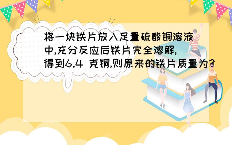 将一块铁片放入足量硫酸铜溶液中,充分反应后铁片完全溶解,得到6.4 克铜,则原来的铁片质量为?