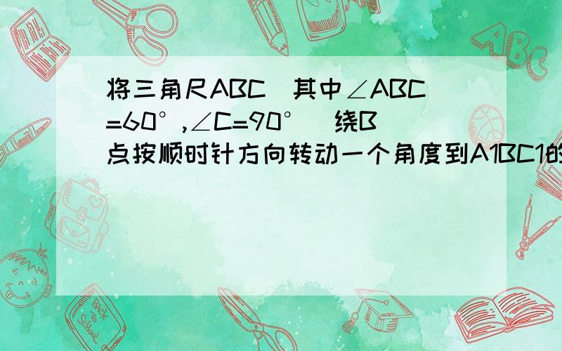 将三角尺ABC（其中∠ABC=60°,∠C=90°）绕B点按顺时针方向转动一个角度到A1BC1的位置,使得点A,B,C1