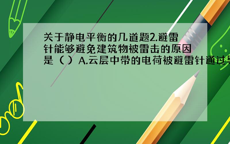 关于静电平衡的几道题2.避雷针能够避免建筑物被雷击的原因是（ ）A.云层中带的电荷被避雷针通过导线导入大地B.避雷针的尖