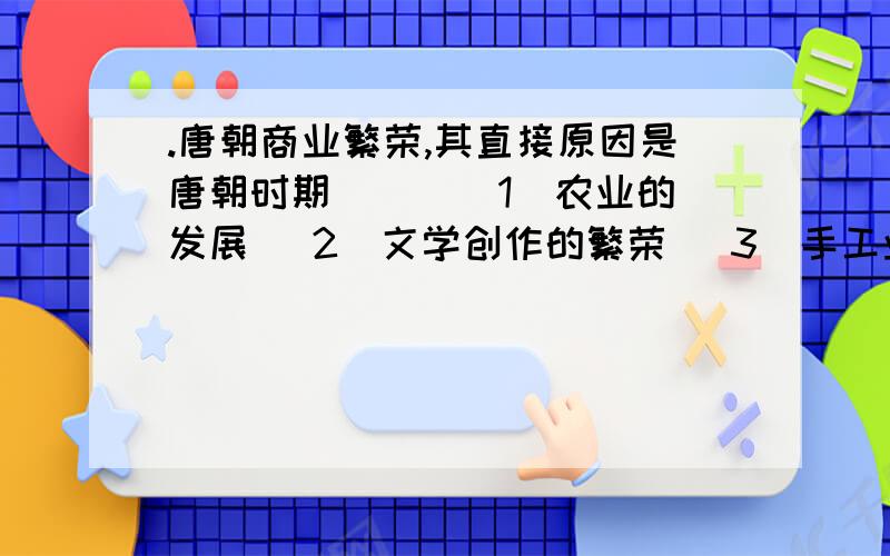 .唐朝商业繁荣,其直接原因是唐朝时期（ ） （1）农业的发展 （2）文学创作的繁荣 （3）手工业的发展