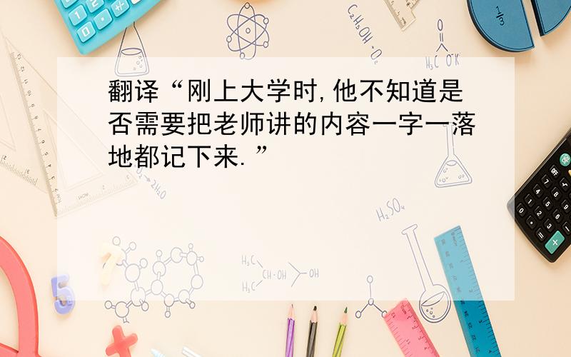 翻译“刚上大学时,他不知道是否需要把老师讲的内容一字一落地都记下来.”