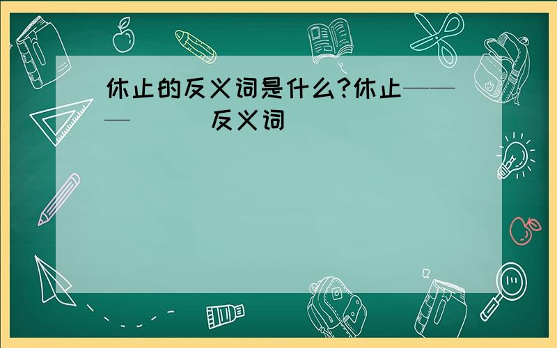 休止的反义词是什么?休止———（ ） 反义词