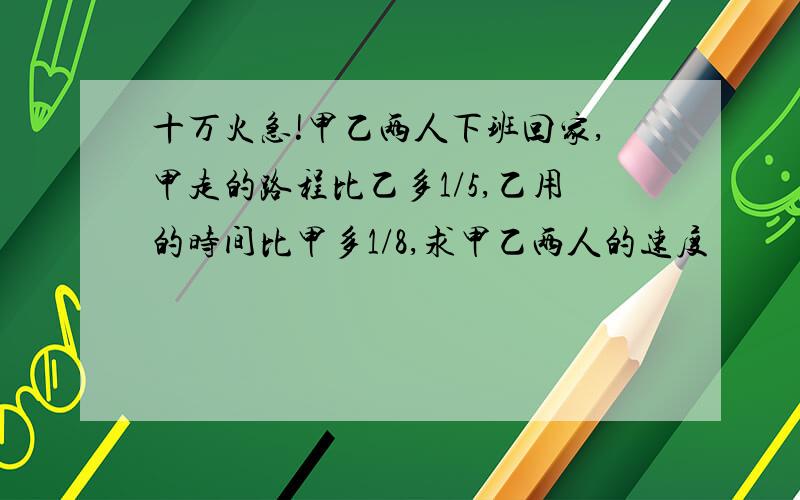 十万火急!甲乙两人下班回家,甲走的路程比乙多1/5,乙用的时间比甲多1/8,求甲乙两人的速度