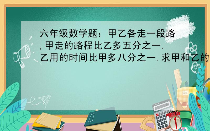 六年级数学题：甲乙各走一段路,甲走的路程比乙多五分之一,乙用的时间比甲多八分之一.求甲和乙的速度比