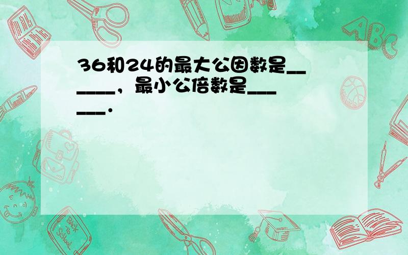 36和24的最大公因数是______，最小公倍数是______．