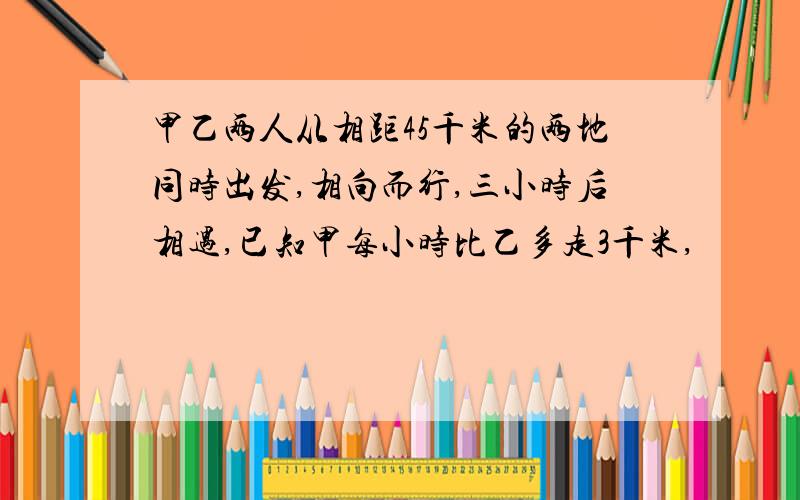 甲乙两人从相距45千米的两地同时出发,相向而行,三小时后相遇,已知甲每小时比乙多走3千米,