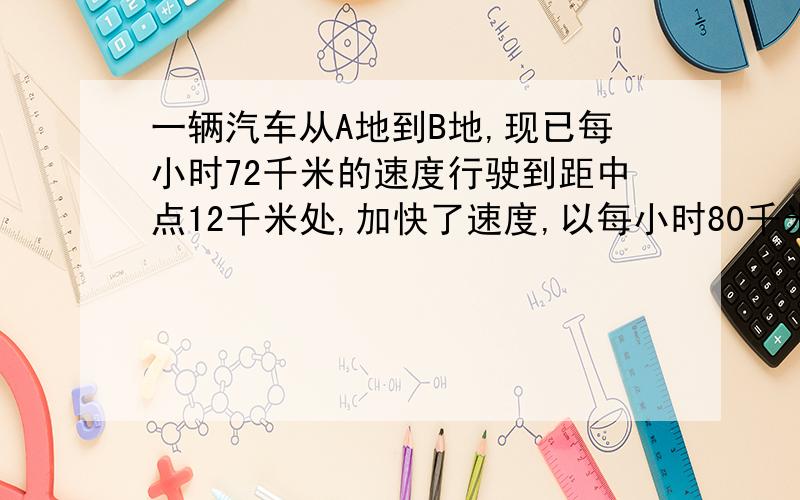 一辆汽车从A地到B地,现已每小时72千米的速度行驶到距中点12千米处,加快了速度,以每小时80千米的速度行驶,又用同样多