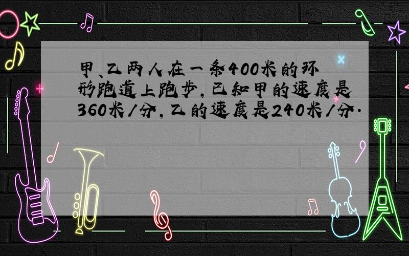 甲、乙两人在一条400米的环形跑道上跑步,已知甲的速度是360米/分,乙的速度是240米/分.