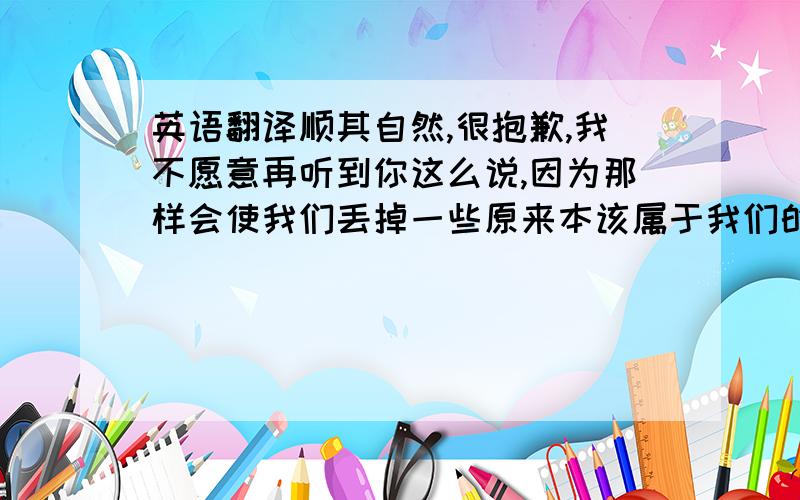 英语翻译顺其自然,很抱歉,我不愿意再听到你这么说,因为那样会使我们丢掉一些原来本该属于我们的东西,请抛掉迟疑,犹豫,和那