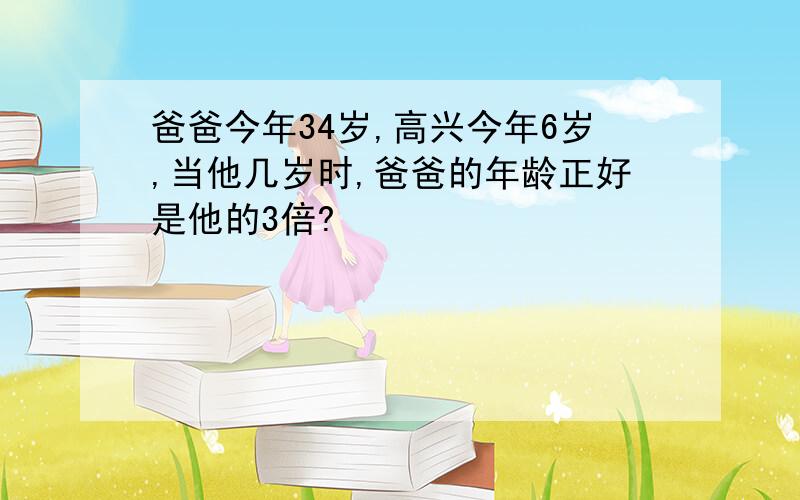 爸爸今年34岁,高兴今年6岁,当他几岁时,爸爸的年龄正好是他的3倍?