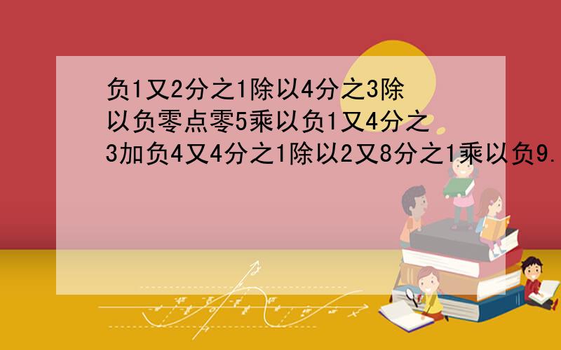 负1又2分之1除以4分之3除以负零点零5乘以负1又4分之3加负4又4分之1除以2又8分之1乘以负9.求最后等于多少