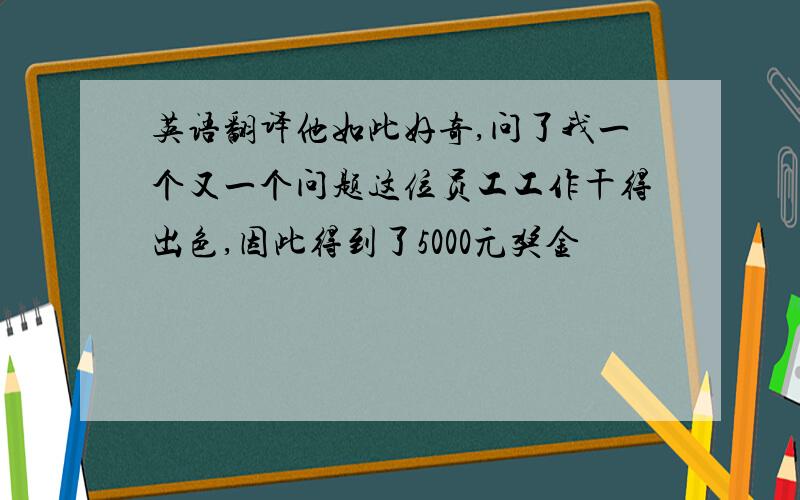 英语翻译他如此好奇,问了我一个又一个问题这位员工工作干得出色,因此得到了5000元奖金