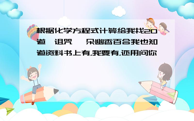 根据化学方程式计算给我找20道,诅咒 一朵幽香百合我也知道资料书上有，我要有，还用问你