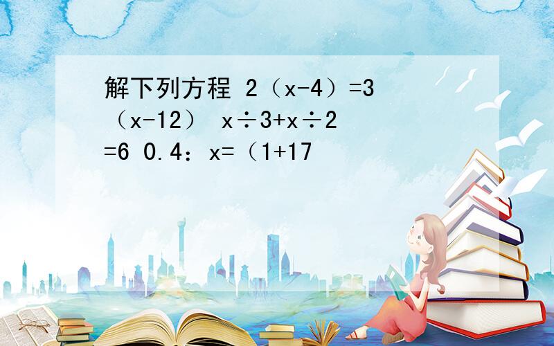 解下列方程 2（x-4）=3（x-12） x÷3+x÷2=6 0.4：x=（1+17