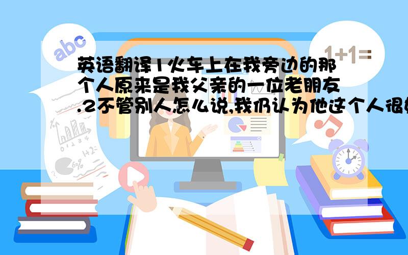 英语翻译1火车上在我旁边的那个人原来是我父亲的一位老朋友.2不管别人怎么说,我仍认为他这个人很好.3你不必这么匆忙,我宁