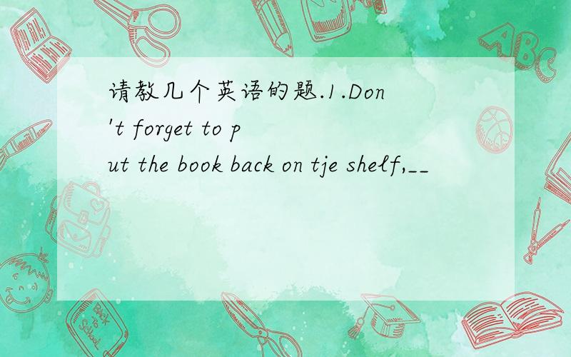 请教几个英语的题.1.Don't forget to put the book back on tje shelf,__