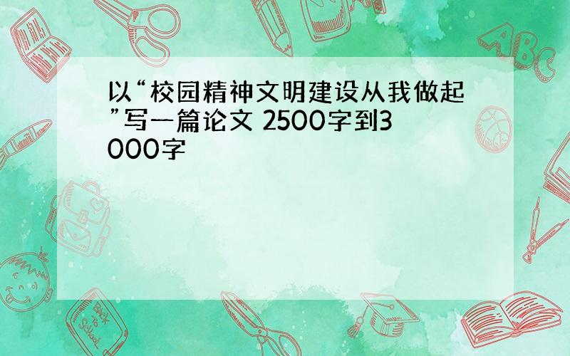 以“校园精神文明建设从我做起”写一篇论文 2500字到3000字