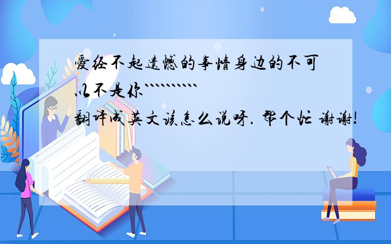 爱经不起遗憾的事情身边的不可以不是你``````````翻译成英文该怎么说呀. 帮个忙 谢谢!