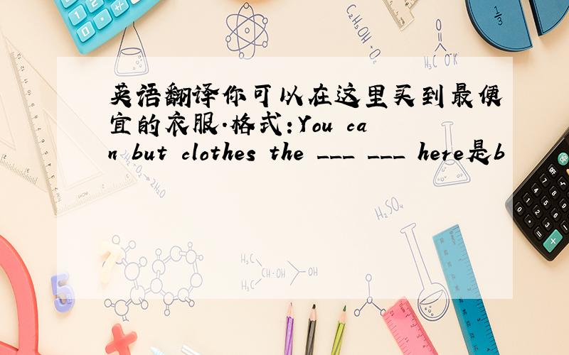 英语翻译你可以在这里买到最便宜的衣服.格式：You can but clothes the ___ ___ here是b