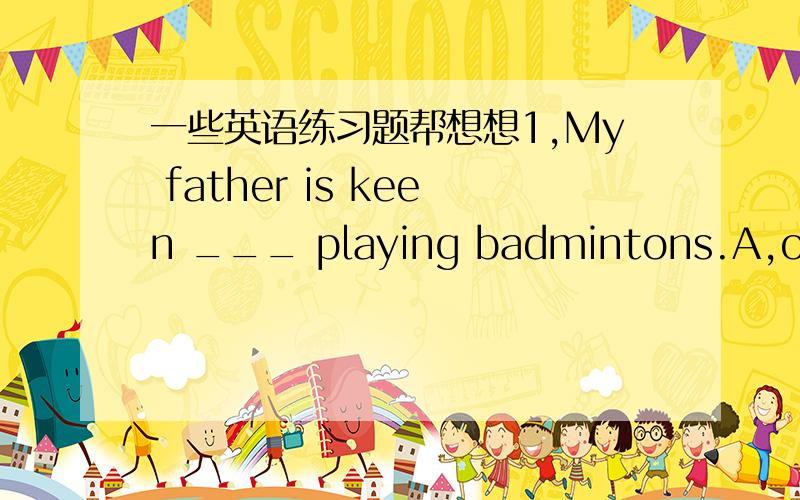 一些英语练习题帮想想1,My father is keen ___ playing badmintons.A,on.B.