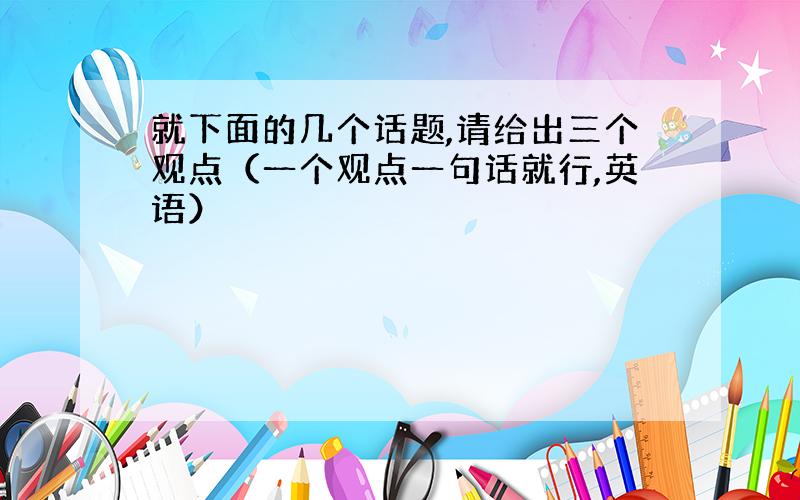 就下面的几个话题,请给出三个观点（一个观点一句话就行,英语）