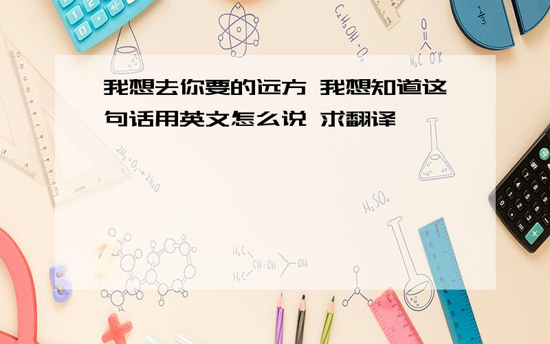 我想去你要的远方 我想知道这句话用英文怎么说 求翻译