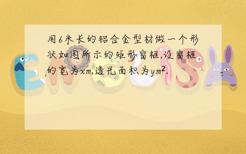 用6米长的铝合金型材做一个形状如图所示的矩形窗框,设窗框的宽为xm,透光面积为ym².