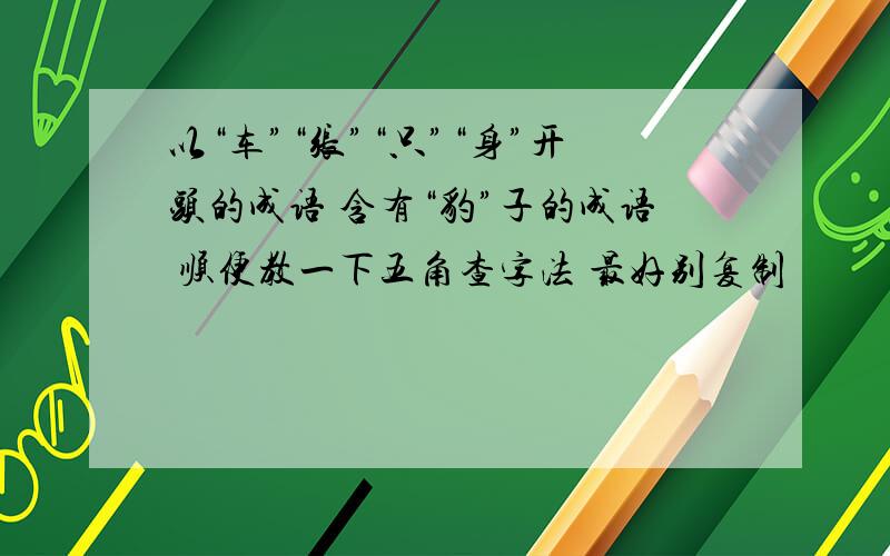 以“车”“张”“只”“身”开头的成语 含有“豹”子的成语 顺便教一下五角查字法 最好别复制