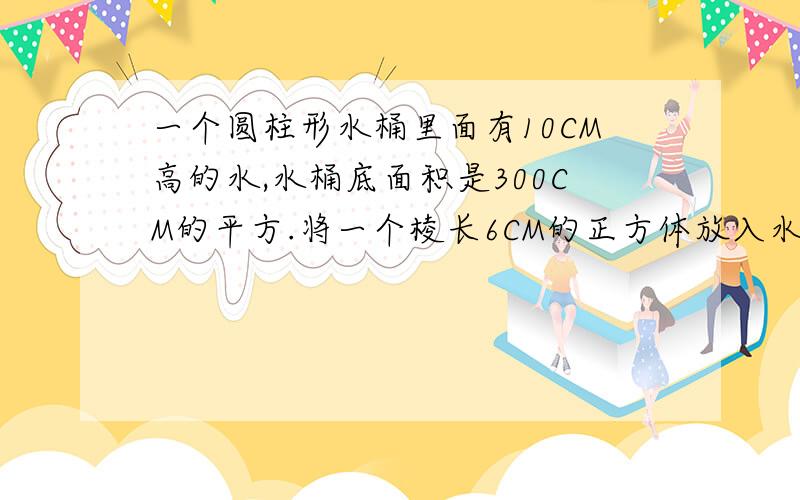 一个圆柱形水桶里面有10CM高的水,水桶底面积是300CM的平方.将一个棱长6CM的正方体放入水中,水面上升几