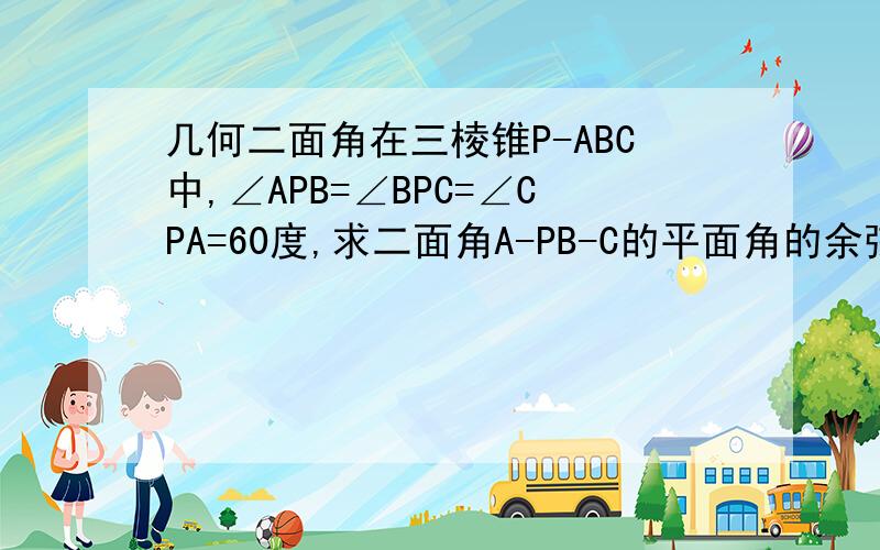 几何二面角在三棱锥P-ABC中,∠APB=∠BPC=∠CPA=60度,求二面角A-PB-C的平面角的余弦值?(要有过程)