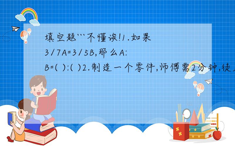 填空题```不懂诶!1.如果3/7A=3/5B,那么A:B=( ):( )2.制造一个零件,师傅需2分钟,徒弟需1/12