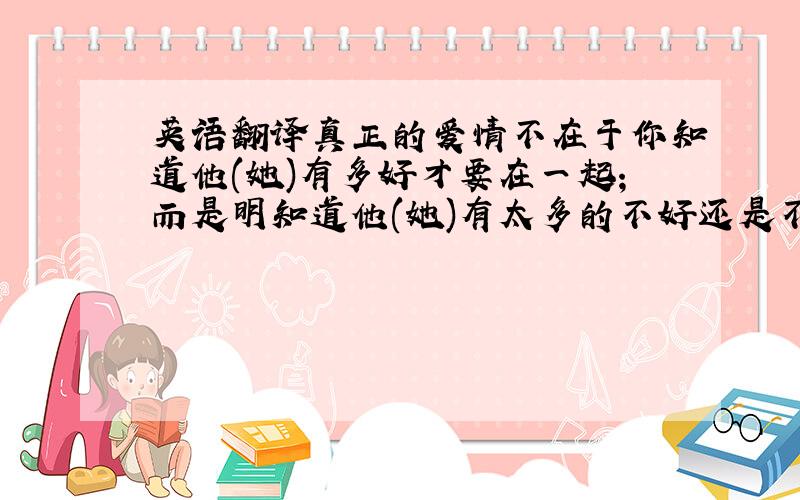 英语翻译真正的爱情不在于你知道他(她)有多好才要在一起;而是明知道他(她)有太多的不好还是不愿离开.求翻译一下,或者给出