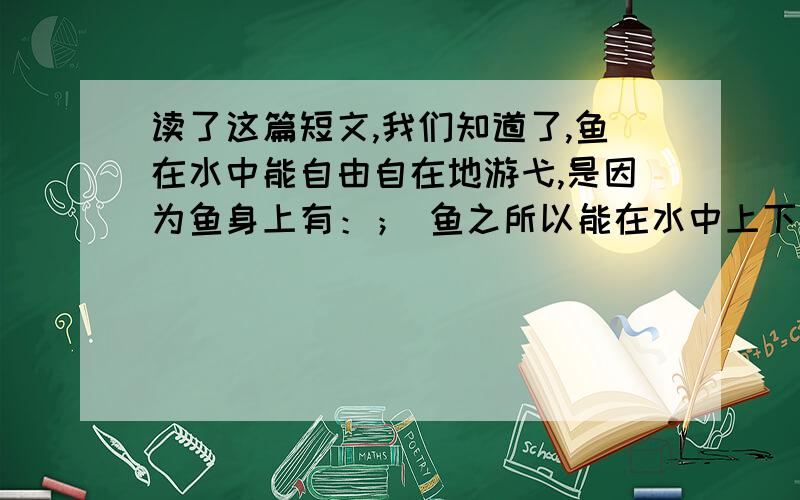 读了这篇短文,我们知道了,鱼在水中能自由自在地游弋,是因为鱼身上有：； 鱼之所以能在水中上下沉浮,