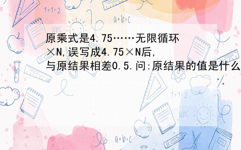 原乘式是4.75……无限循环×N,误写成4.75×N后,与原结果相差0.5.问:原结果的值是什么值?