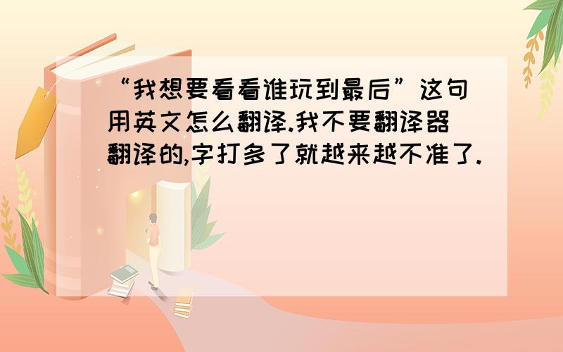 “我想要看看谁玩到最后”这句用英文怎么翻译.我不要翻译器翻译的,字打多了就越来越不准了.