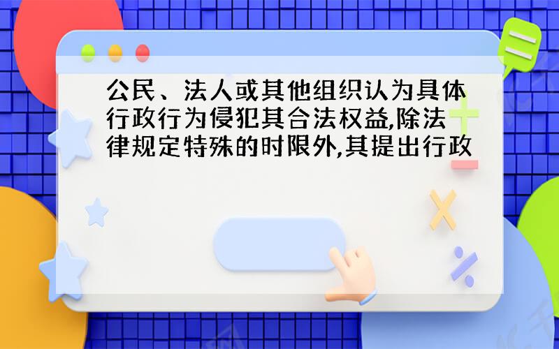 公民、法人或其他组织认为具体行政行为侵犯其合法权益,除法律规定特殊的时限外,其提出行政