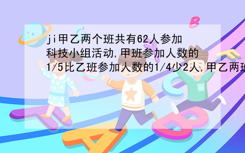 ji甲乙两个班共有62人参加科技小组活动,甲班参加人数的1/5比乙班参加人数的1/4少2人,甲乙两班各有多少人