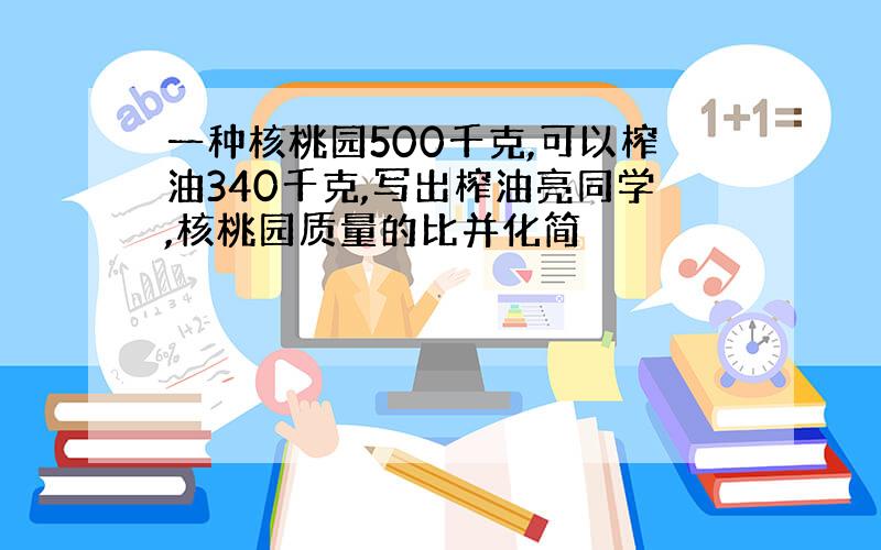 一种核桃园500千克,可以榨油340千克,写出榨油亮同学,核桃园质量的比并化简