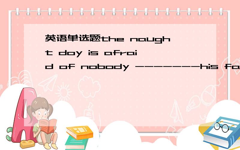 英语单选题the naught doy is afraid of nobody -------his father.A.