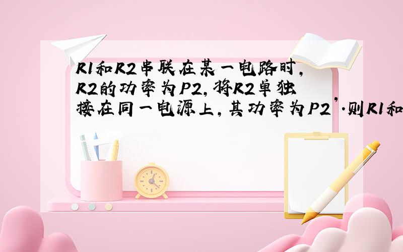 R1和R2串联在某一电路时,R2的功率为P2,将R2单独接在同一电源上,其功率为P2′.则R1和R2并联后总功率为