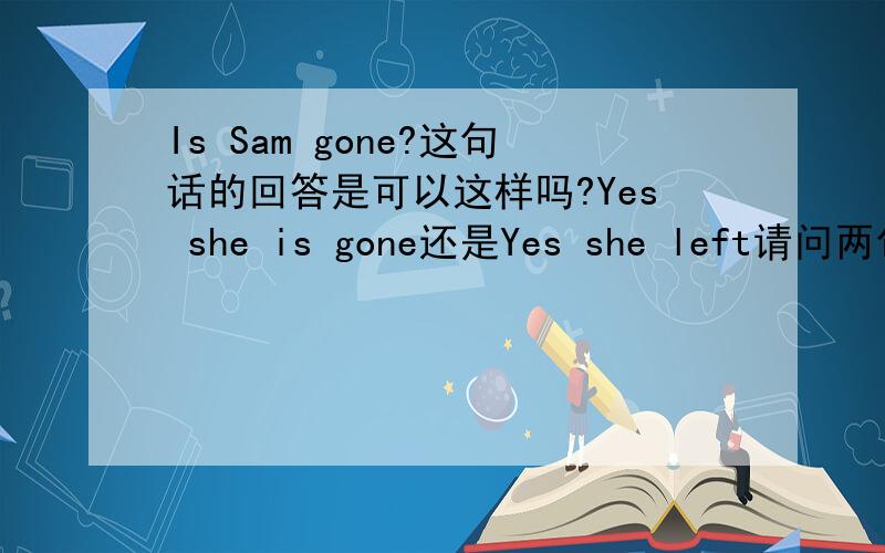 Is Sam gone?这句话的回答是可以这样吗?Yes she is gone还是Yes she left请问两句都是