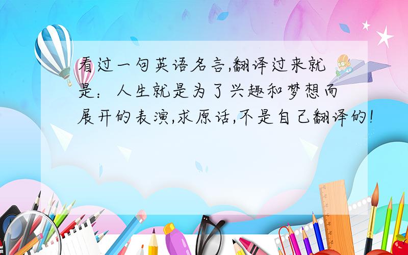 看过一句英语名言,翻译过来就是：人生就是为了兴趣和梦想而展开的表演,求原话,不是自己翻译的!