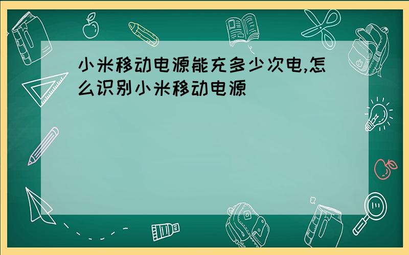 小米移动电源能充多少次电,怎么识别小米移动电源