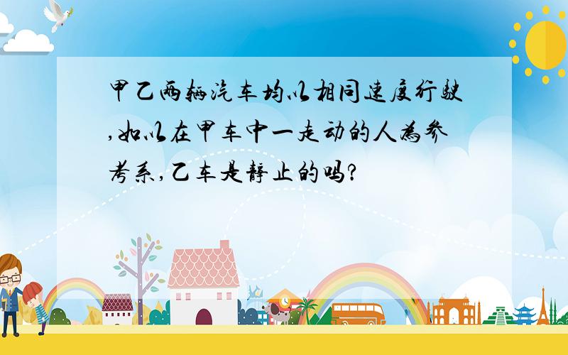 甲乙两辆汽车均以相同速度行驶,如以在甲车中一走动的人为参考系,乙车是静止的吗?