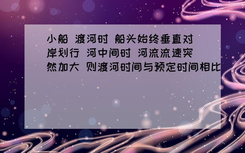 小船 渡河时 船头始终垂直对岸划行 河中间时 河流流速突然加大 则渡河时间与预定时间相比