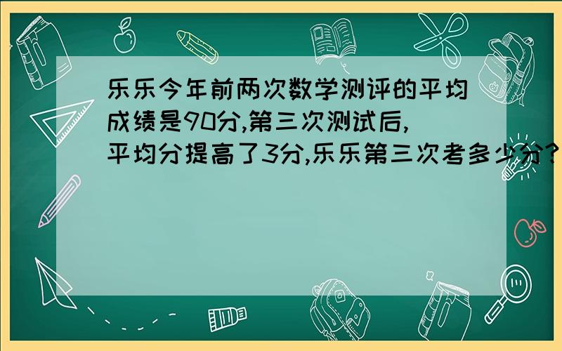 乐乐今年前两次数学测评的平均成绩是90分,第三次测试后,平均分提高了3分,乐乐第三次考多少分?