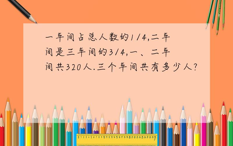 一车间占总人数的1/4,二车间是三车间的3/4,一、二车间共320人.三个车间共有多少人?