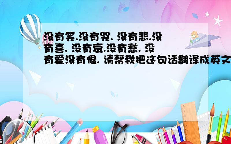 没有笑.没有哭. 没有悲.没有喜. 没有哀.没有愁. 没有爱没有恨. 请帮我把这句话翻译成英文, 谢谢.