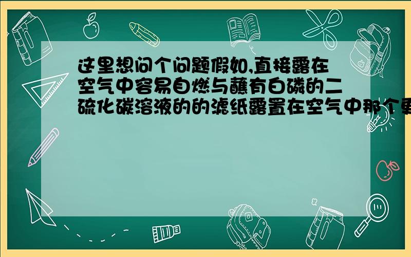 这里想问个问题假如,直接露在空气中容易自燃与蘸有白磷的二硫化碳溶液的的滤纸露置在空气中那个更容易自燃.为什么?