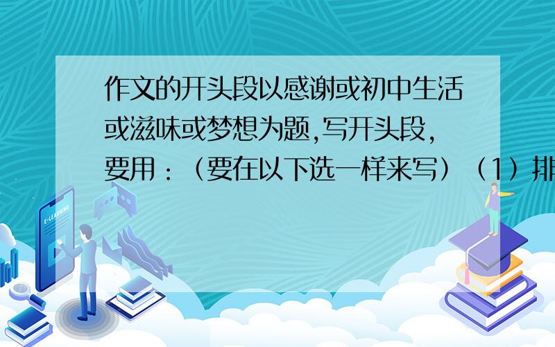 作文的开头段以感谢或初中生活或滋味或梦想为题,写开头段,要用：（要在以下选一样来写）（1）排比句开头（2）引用（3）题记